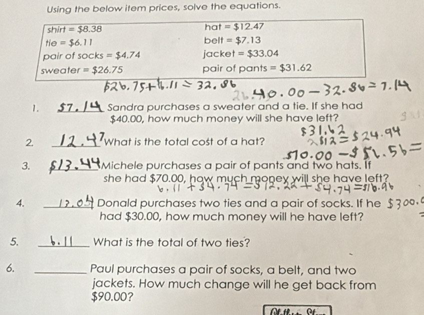 Using the below item prices, solve the equations. 
shirt =$8.38 hat =$12.47
tie =$6.11 belt =$7.13
pair of socks =$4.74 jacket =$33.04
sweater =$26.75 pair of pants =$31.62
1. _Sandra purchases a sweater and a tie. If she had
$40.00, how much money will she have left? 
2. _What is the total cost of a hat? 
3. _Michele purchases a pair of pants and two hats. If 
she had $70.00, how much money will she have left? 
4. _Donald purchases two ties and a pair of socks. If he 
had $30.00, how much money will he have left? 
5. _What is the total of two ties? 
6. _Paul purchases a pair of socks, a belt, and two 
jackets. How much change will he get back from
$90.00? 
of