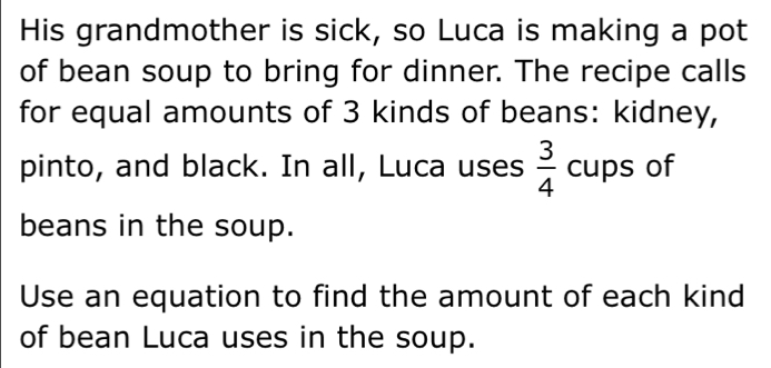 His grandmother is sick, so Luca is making a pot 
of bean soup to bring for dinner. The recipe calls 
for equal amounts of 3 kinds of beans: kidney, 
pinto, and black. In all, Luca uses  3/4  cups of 
beans in the soup. 
Use an equation to find the amount of each kind 
of bean Luca uses in the soup.