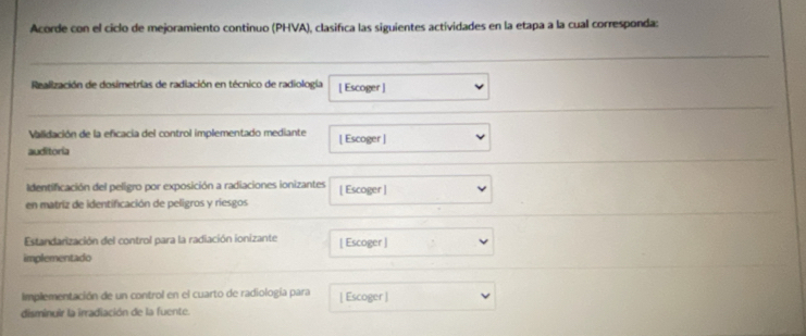 Acorde con el ciclo de mejoramiento continuo (PHVA), clasifica las siguientes actividades en la etapa a la cual corresponda: 
Realización de dosimetrías de radiación en técnico de radiología [ Escoger] 
Validación de la eficacia del control implementado mediante | Escoger | 
auditoria 
Identificación del peligro por exposición a radiaciones ionizantes [ Escoger ] 
en matriz de identificación de peligros y riesgos 
Estandarización del control para la radiación ionizante [ Escoger ] 
implementado 
Implementación de un control en el cuarto de radiología para [ Escoger ] 
disminuir la irradiación de la fuente.