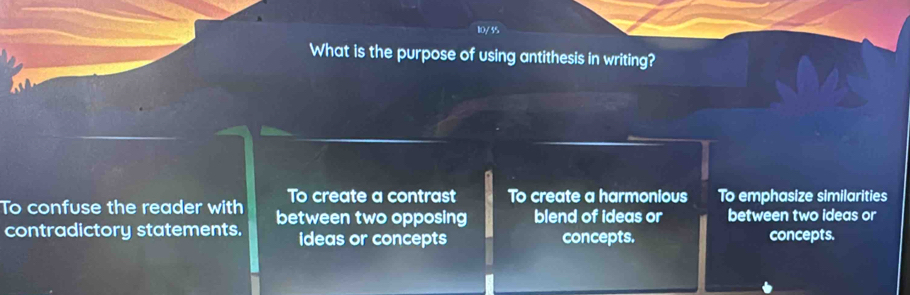 10/55
What is the purpose of using antithesis in writing?
To create a contrast To create a harmonious To emphasize similarities
To confuse the reader with between two opposing blend of ideas or between two ideas or
contradictory statements. ideas or concepts concepts. concepts.