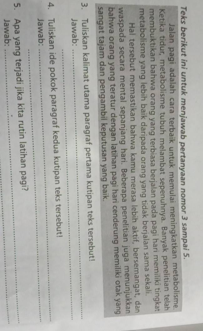 Teks berikut ini untuk menjawab pertanyaan nomor 3 sampai 5. 
Jalan pagi adalah cara terbaik untuk memulai meningkatkan metabolisme. 
Ketika tidur, metabolisme tubuh melambat sepenuhnya. Banyak penelitian telah 
membuktikan bahwa orang yang terbiasa berjalan pada pagi hari memiliki tingkat 
metabolisme yang lebih baik daripada orang yang tidak berjalan sama sekali. 
Hal tersebut memastikan bahwa kamu merasa lebih aktif, bersemangat, dan 
waspada secara mental sepanjang hari. Beberapa penelitian juga menunjukkan 
bahwa orang yang teratur dengan latihan pagi hari cenderung memiliki otak yang 
sangat tajam dan pengambil keputusan yang baik. 
3. Tuliskan kalimat utama paragraf pertama kutipan teks tersebut! 
Jawab:_ 
_ 
4. Tuliskan ide pokok paragraf kedua kutipan teks tersebut! 
Jawab:_ 
_ 
_ 
5. Apa yang terjadi jika kita rutin latihan pagi? 
Jawab: