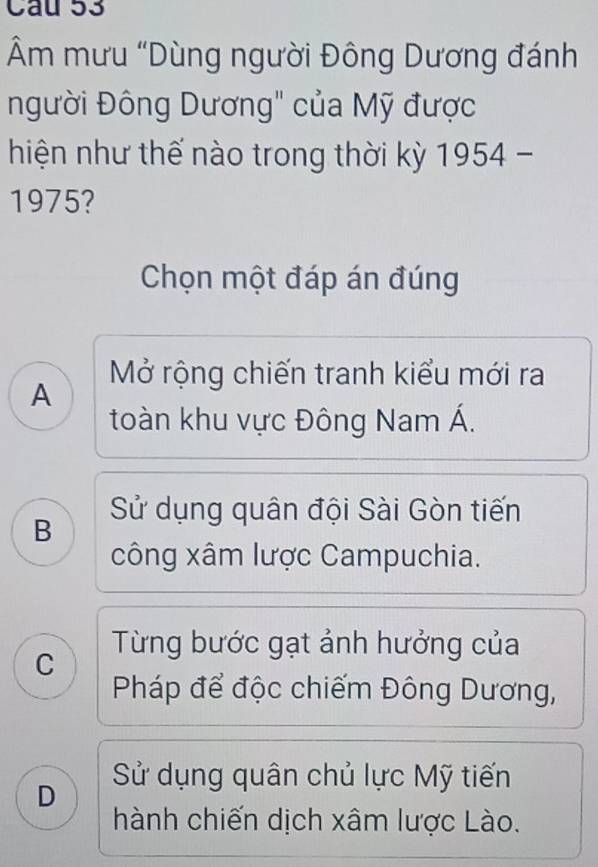 Âm mưu "Dùng người Đông Dương đánh
người Đông Dương" của Mỹ được
hiện như thế nào trong thời kỳ 1954 -
1975?
Chọn một đáp án đúng
Mở rộng chiến tranh kiểu mới ra
A
toàn khu vực Đông Nam Á.
B Sử dụng quân đội Sài Gòn tiến
công xâm lược Campuchia.
Từng bước gạt ảnh hưởng của
C
Pháp để độc chiếm Đông Dương,
Sử dụng quân chủ lực Mỹ tiến
D
hành chiến dịch xâm lược Lào.