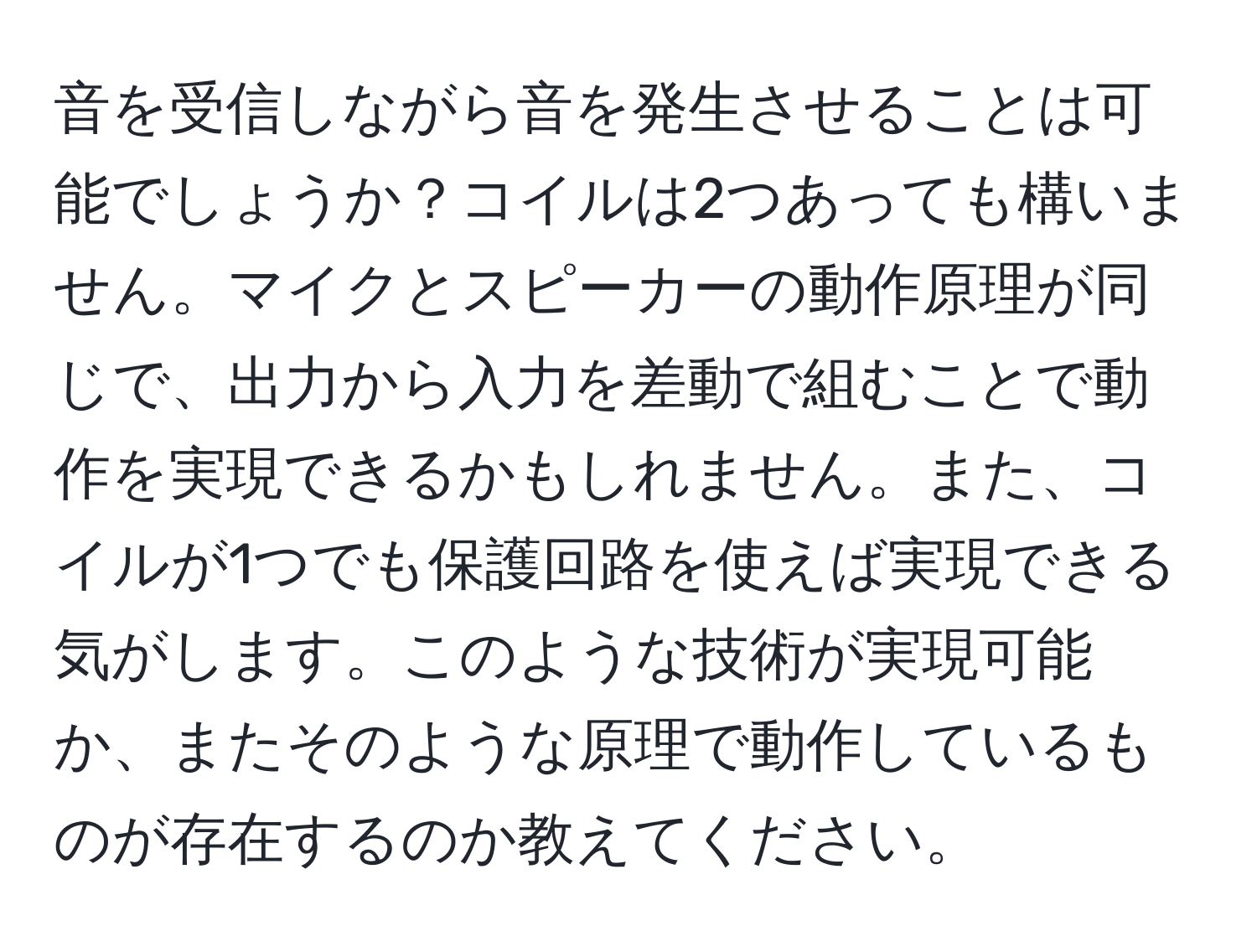 音を受信しながら音を発生させることは可能でしょうか？コイルは2つあっても構いません。マイクとスピーカーの動作原理が同じで、出力から入力を差動で組むことで動作を実現できるかもしれません。また、コイルが1つでも保護回路を使えば実現できる気がします。このような技術が実現可能か、またそのような原理で動作しているものが存在するのか教えてください。