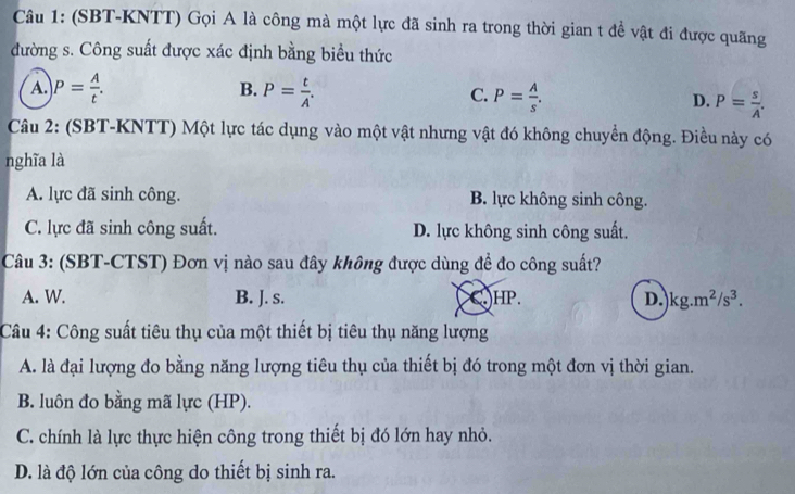 (SBT-KNTT) Gọi A là công mà một lực đã sinh ra trong thời gian t đề vật đi được quãng
đường s. Công suất được xác định bằng biểu thức
B.
A. P= A/t . P= t/A . C. P= A/s . D. P= s/A . 
Câu 2: (SBT-KNTT) Một lực tác dụng vào một vật nhưng vật đó không chuyền động. Điều này có
nghĩa là
A. lực đã sinh công. B. lực không sinh công.
C. lực đã sinh công suất. D. lực không sinh công suất.
Câu 3: (SBT-CTST) Đơn vị nào sau đây không được dùng để đo công suất?
A. W. B. J. s. C HP. D. kg.m^2/s^3. 
Câu 4: Công suất tiêu thụ của một thiết bị tiêu thụ năng lượng
A. là đại lượng đo bằng năng lượng tiêu thụ của thiết bị đó trong một đơn vị thời gian.
B. luôn đo bằng mã lực (HP).
C. chính là lực thực hiện công trong thiết bị đó lớn hay nhỏ.
D. là độ lớn của công do thiết bị sinh ra.