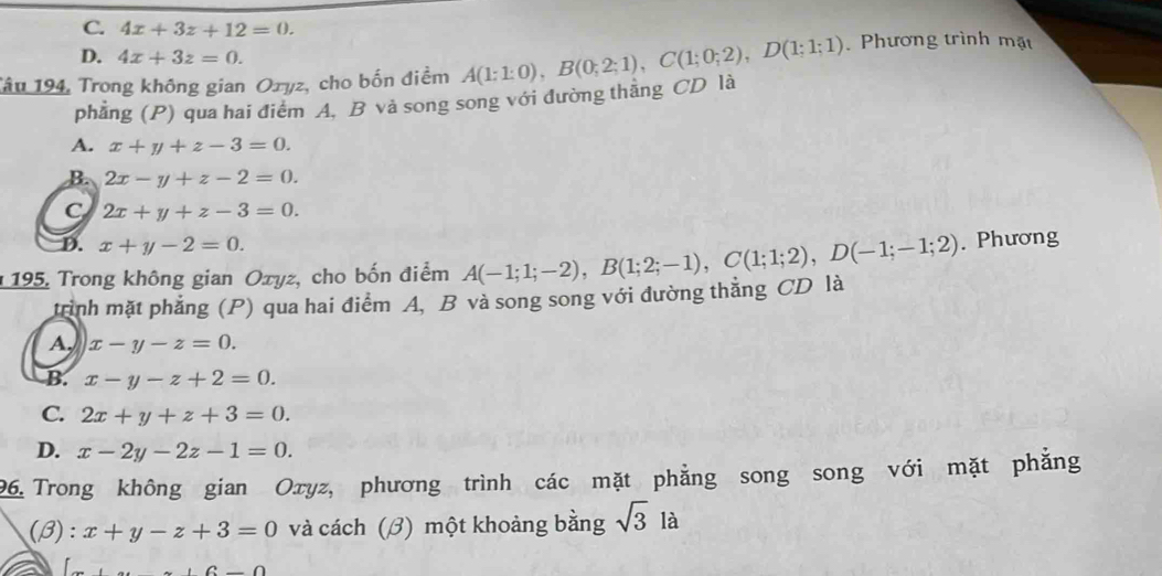 C. 4x+3z+12=0.
D. 4x+3z=0. 
Tâu 194, Trong không gian Ozyz, cho bốn điểm A(1:1:0), B(0;2;1), C(1;0;2), D(1;1;1) Phương trình mặt
phẳng (P) qua hai điểm A. B và song song với đường thăng CD là
A. x+y+z-3=0.
B. 2x-y+z-2=0.
C 2x+y+z-3=0.
D. x+y-2=0. 
195, Trong không gian Oxyz, cho bốn điểm A(-1;1;-2), B(1;2;-1), C(1;1;2), D(-1;-1;2). Phương
trình mặt phẳng (P) qua hai điểm A, B và song song với đường thẳng CD là
A, x-y-z=0.
B. x-y-z+2=0.
C. 2x+y+z+3=0.
D. x-2y-2z-1=0. 
96. Trong không gian Oxyz, phương trình các mặt phẳng song song với mặt phẳng
(β): x+y-z+3=0 và cách (β) một khoảng bằng sqrt(3)l à
COD