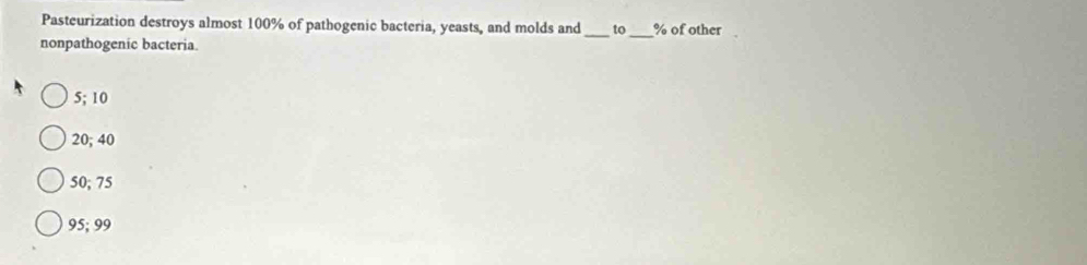 Pasteurization destroys almost 100% of pathogenic bacteria, yeasts, and molds and_ to_ % of other
nonpathogenic bacteria.
5; 10
20; 40
50; 75
95; 99