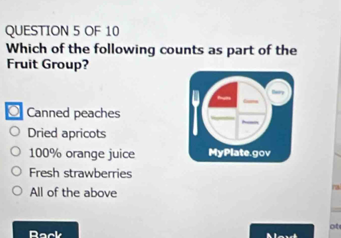 OF 10
Which of the following counts as part of the
Fruit Group?
O Canned peaches
Dried apricots
100% orange juice
Fresh strawberries
All of the above
ot
Rack