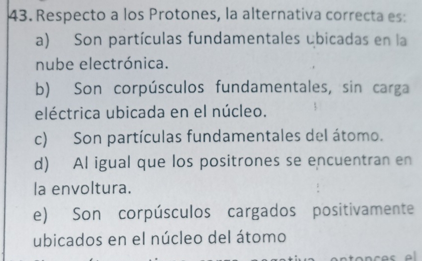 Respecto a los Protones, la alternativa correcta es:
a) Son partículas fundamentales ébicadas en la
nube electrónica.
b) Son corpúsculos fundamentales, sin carga
eléctrica ubicada en el núcleo.
c) Son partículas fundamentales del átomo.
d) Al igual que los positrones se encuentran en
la envoltura.
e) Son corpúsculos cargados positivamente
ubicados en el núcleo del átomo