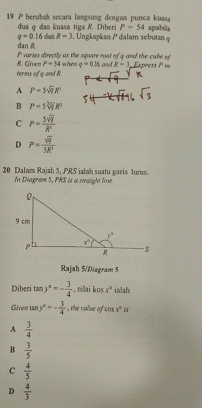 berubah secara langsung dengan punca kuasa
dua q dan kuasa tiga R. Diberi P=54 apabila
q=0.16d an R=3 , Ungkapkan P dalam sebutan q
dan R.
P varies directly as the square root of q and the cube of
R. Given P=54 when q=0.16 and R=3 Express P in
terms of q and R.
A P=5sqrt(q)R^3
B P=5sqrt[3](q)R^2
C P= 5sqrt(q)/R^3 
D P= sqrt(q)/5R^3 
20 Dalam Rajah 5, PRS ialah suatu garis lurus.
In Diagram 5, PRS is a straight line
Rajah 5/Diagram 5
Diberi tan y°=- 3/4  , nilai kos x° ialah
Given tan y°=- 3/4  the value ofo x° is
A  3/4 
B  3/5 
C  4/5 
D  4/3 