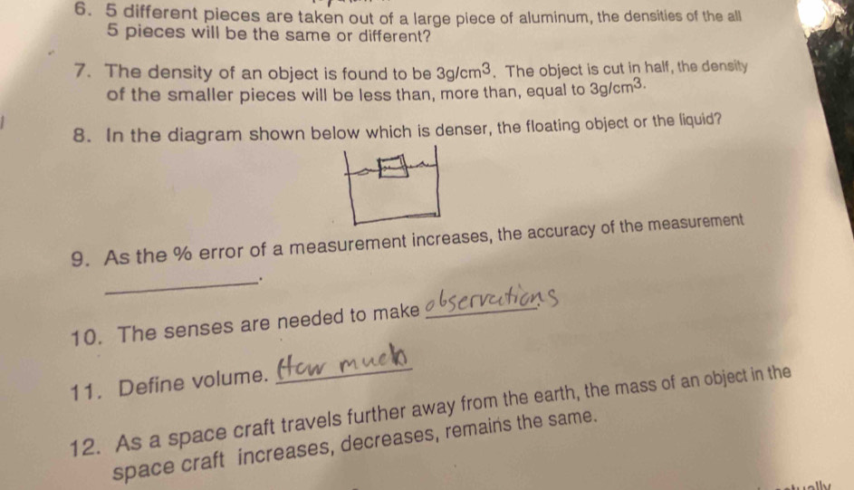 5 different pieces are taken out of a large piece of aluminum, the densities of the all
5 pieces will be the same or different? 
7. The density of an object is found to be 3g/cm^3. The object is cut in half, the density 
of the smaller pieces will be less than, more than, equal to 3g/cm^(3.)
8. In the diagram shown below which is denser, the floating object or the liquid? 
9. As the % error of a measurement increases, the accuracy of the measurement 
_. 
10. The senses are needed to make 
_ 
11. Define volume. 
_ 
12. As a space craft travels further away from the earth, the mass of an object in the 
space craft increases, decreases, remains the same.