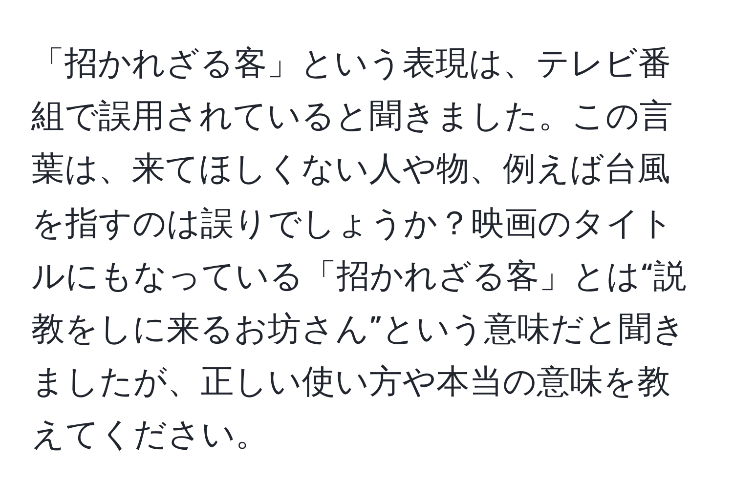 「招かれざる客」という表現は、テレビ番組で誤用されていると聞きました。この言葉は、来てほしくない人や物、例えば台風を指すのは誤りでしょうか？映画のタイトルにもなっている「招かれざる客」とは“説教をしに来るお坊さん”という意味だと聞きましたが、正しい使い方や本当の意味を教えてください。