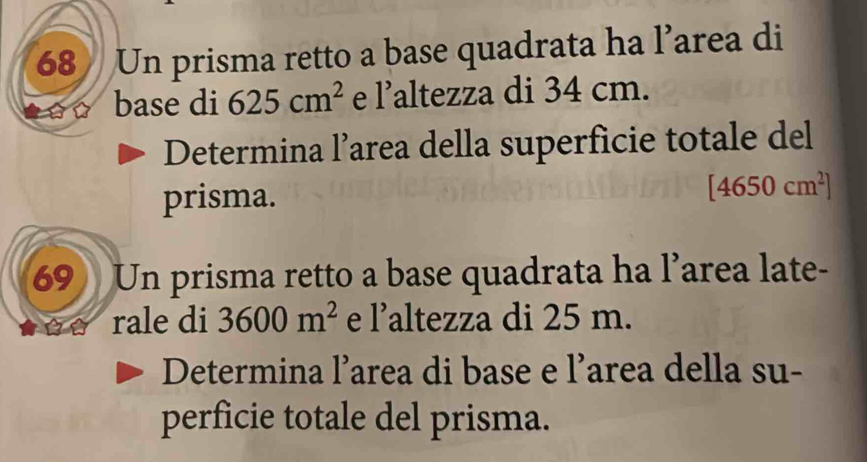 Un prisma retto a base quadrata ha l’area di 
base di 625cm^2 e 1' altezza di 34 cm. 
Determina l’area della superficie totale del 
prisma. [4650cm^2]
69 Un prisma retto a base quadrata ha l’area late- 
rale di 3600m^2 e 1' altezza di 25 m. 
Determina l’area di base e l’area della su- 
perficie totale del prisma.