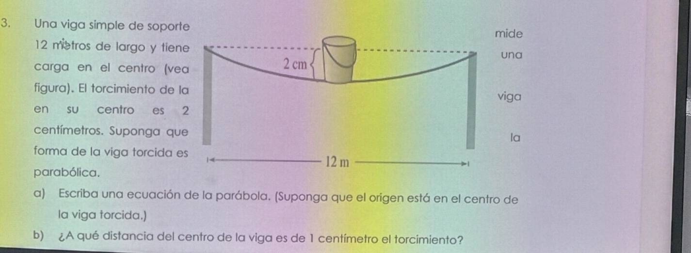 Una viga simple de sopor
12 metros de largo y tien 
carga en el centro (ve 
figura). El torcimiento de 
en su centro es
centímetros. Suponga qu 
forma de la viga torcida 
parabólica. 
a) Escriba una ecuación de la parábola. (Suponga que el origen está en el centro de 
la viga torcida.) 
b) ¿A qué distancia del centro de la viga es de 1 centímetro el torcimiento?