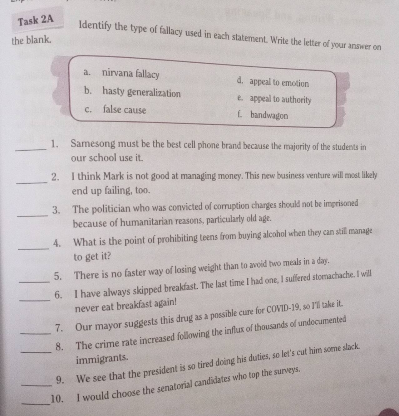 Task 2A
Identify the type of fallacy used in each statement. Write the letter of your answer on
the blank.
a. nirvana fallacy d. appeal to emotion
b. hasty generalization e. appeal to authority
c. false cause f. bandwagon
_1. Samesong must be the best cell phone brand because the majority of the students in
our school use it.
_
2. I think Mark is not good at managing money. This new business venture will most likely
end up failing, too.
_
3. The politician who was convicted of corruption charges should not be imprisoned
because of humanitarian reasons, particularly old age.
_
4. What is the point of prohibiting teens from buying alcohol when they can still manage
to get it?
5. There is no faster way of losing weight than to avoid two meals in a day.
_
_6. I have always skipped breakfast. The last time I had one, I suffered stomachache. I will
never eat breakfast again!
7. Our mayor suggests this drug as a possible cure for COVID-19, so I’ll take it.
_8. The crime rate increased following the influx of thousands of undocumented
immigrants.
_9. We see that the president is so tired doing his duties, so let’s cut him some slack
_
_10. I would choose the senatorial candidates who top the surveys.