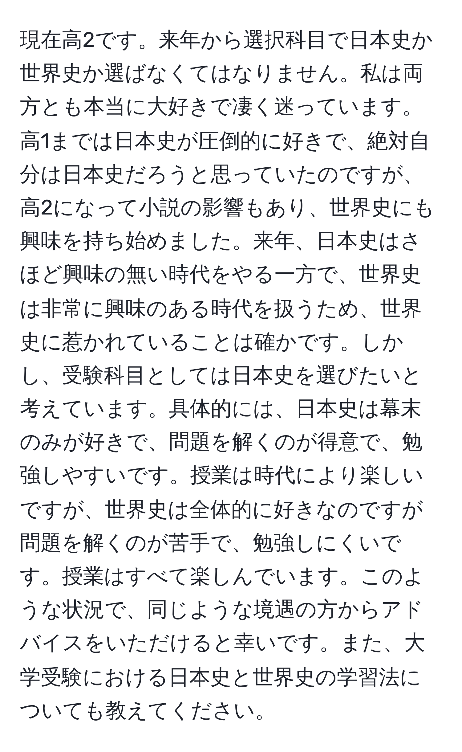 現在高2です。来年から選択科目で日本史か世界史か選ばなくてはなりません。私は両方とも本当に大好きで凄く迷っています。高1までは日本史が圧倒的に好きで、絶対自分は日本史だろうと思っていたのですが、高2になって小説の影響もあり、世界史にも興味を持ち始めました。来年、日本史はさほど興味の無い時代をやる一方で、世界史は非常に興味のある時代を扱うため、世界史に惹かれていることは確かです。しかし、受験科目としては日本史を選びたいと考えています。具体的には、日本史は幕末のみが好きで、問題を解くのが得意で、勉強しやすいです。授業は時代により楽しいですが、世界史は全体的に好きなのですが問題を解くのが苦手で、勉強しにくいです。授業はすべて楽しんでいます。このような状況で、同じような境遇の方からアドバイスをいただけると幸いです。また、大学受験における日本史と世界史の学習法についても教えてください。