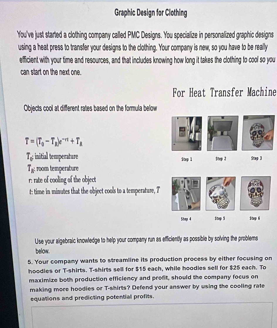 Graphic Design for Clothing 
You've just started a clothing company called PMC Designs. You specialize in personalized graphic designs 
using a heat press to transfer your designs to the clothing. Your company is new, so you have to be really 
efficient with your time and resources, and that includes knowing how long it takes the clothing to cool so you 
can start on the next one. 
For Heat Transfer Machine 
Objects cool at different rates based on the formula below
T=(T_0-T_R)e^(-rt)+T_R
T_0 : initial temperature Step 1 Step 2 Step 3
T_R : room temperature 
r. rate of cooling of the object 
t: time in minutes that the object cools to a temperature, T
Step 4 Step 5 Step 6
Use your algebraic knowledge to help your company run as efficiently as possible by solving the problems 
below. 
5. Your company wants to streamline its production process by either focusing on 
hoodies or T-shirts. T-shirts sell for $15 each, while hoodies sell for $25 each. To 
maximize both production efficiency and profit, should the company focus on 
making more hoodies or T-shirts? Defend your answer by using the cooling rate 
equations and predicting potential profits.