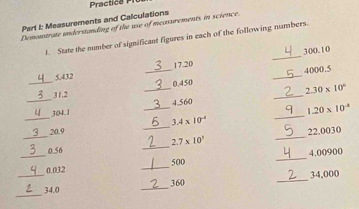 Measurements and Calculations 
Demonstrate understanding of the use of measurements in science 
1. State the number of significant figures in each of the following numbers. 
_
300.10
4000.5
_
5.432 _ 17.20
0.450
_ 
_
31.2 __ 2.30* 10^6
4.560
_
304.1
_
1.20* 10^(-8)
_
3.4* 10^(-4)
_ 
_ 
_
20.9 22.0030
_
2.7* 10^5
_
0.56
500 _ 4.00900
0.032
_ 
_ 
_ 34.0 _ 360 _ 34,000