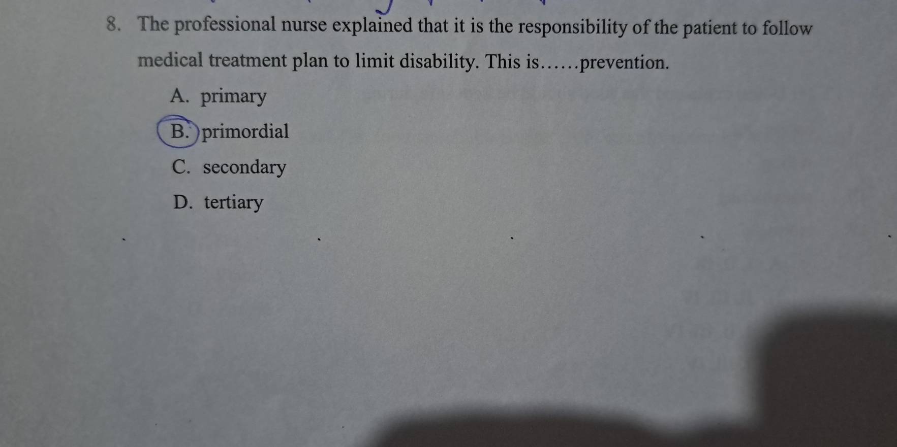 The professional nurse explained that it is the responsibility of the patient to follow
medical treatment plan to limit disability. This is……prevention.
A. primary
B. )primordial
C. secondary
D. tertiary