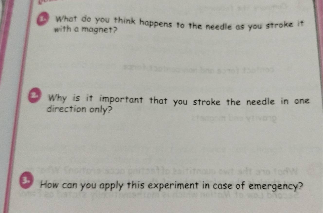 What do you think happens to the needle as you stroke it 
with a magnet? 
2 Why is it important that you stroke the needle in one 
direction only? 
3. How can you apply this experiment in case of emergency?