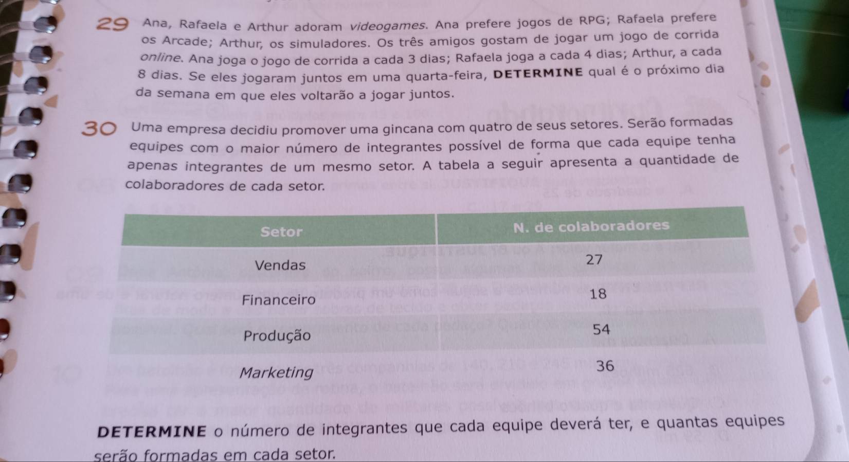 Ana, Rafaela e Arthur adoram videogames. Ana prefere jogos de RPG; Rafaela prefere 
os Arcade; Arthur, os simuladores. Os três amigos gostam de jogar um jogo de corrida 
online. Ana joga o jogo de corrida a cada 3 dias; Rafaela joga a cada 4 dias; Arthur, a cada
8 dias. Se eles jogaram juntos em uma quarta-feira, DETERMINE qual é o próximo dia 
da semana em que eles voltarão a jogar juntos. 
) Uma empresa decidiu promover uma gincana com quatro de seus setores. Serão formadas 
equipes com o maior número de integrantes possível de forma que cada equipe tenha 
apenas integrantes de um mesmo setor. A tabela a seguir apresenta a quantidade de 
colaboradores de cada setor. 
DETERMINE o número de integrantes que cada equipe deverá ter, e quantas equipes 
serão formadas em cada setor.