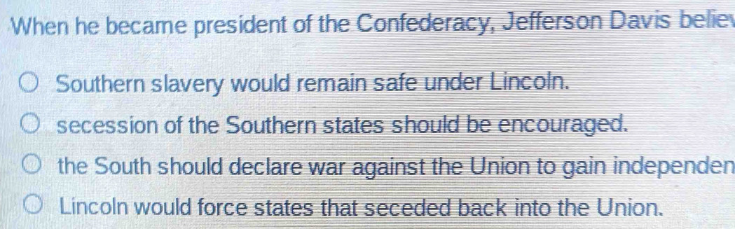 When he became president of the Confederacy, Jefferson Davis belie
Southern slavery would remain safe under Lincoln.
secession of the Southern states should be encouraged.
the South should declare war against the Union to gain independen
Lincoln would force states that seceded back into the Union.