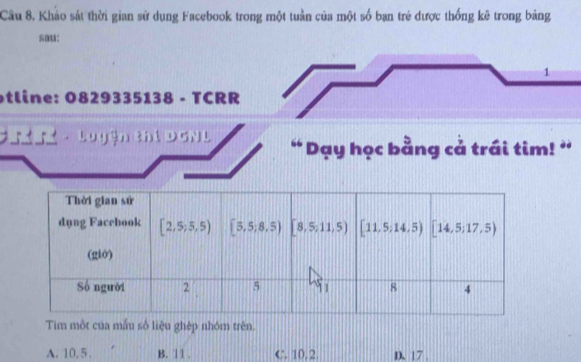 Khảo sát thời gian sử dụng Facebook trong một tuần của một số bạn trẻ được thống kê trong bảng
1
tline: 0829335138 - TCRR
D  - Luyện thi Dơn L
“ Dạy học bằng cả trái tim! ”
Tim một của mẫu số liệu ghép nhóm trên.
A. 10,5 . B. 11 . C. 10. 2 D. 17 .