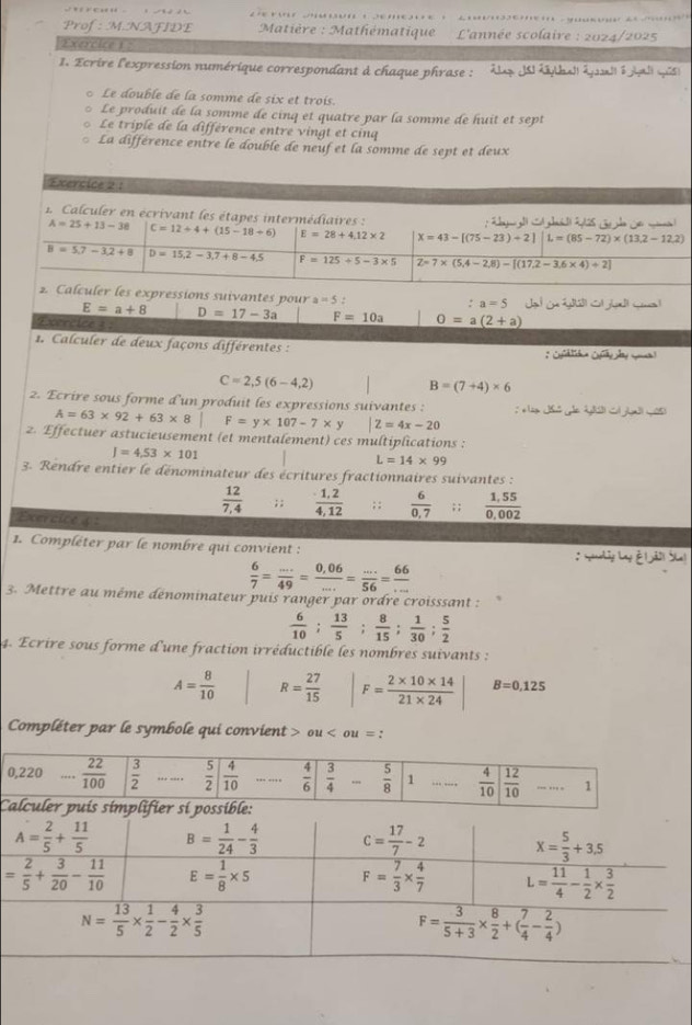 Prof: M.NAFIDE  Matière : Mathématique *  L'année scolaire : 2024/2025
Exercice 1 :
1. Ecrire l'expression numérique correspondant à chaque phrase :
Le double de la somme de six et trois.
Le produit de la somme de cinq et quatre par la somme de huit et sept
Le triple de la différence entre vingt et cinq
La différence entre le double de neuf et la somme de sept et deux
Exercice 2 :
. Calculer en écrivant les étapes intermédiaires :
A=25+13-38 C=12/ 4+(15-18/ 6) E=28+4.12* 2 X=43-[(75-23)+2]L=(85-72)* (13.2-12.2)
B=5.7-3.2+8 D=15,2-3,7+8-4,5 F=125/ 5-3* 5 Z=7* (5,4-2,8)-[(17,2-3,6* 4)+2]
2. Calculer les expressions suivantes pour a=5
a=5
E=a+8 D=17-3a F=10a O=a(2+a)
Exercice 1 ;
1. Calculer de deux façons différentes :
* Cufdlice Cufdy py Sn)
C=2,5(6-4,2)
B=(7+4)* 6
2. Ecrire sous forme d'un produit les expressions suivantes : A=63* 92+63* 8|F=y* 107-7* y |Z=4x-20
2. Effectuer astucieusement (et mentalement) ces multiplications :
J=4,53* 101
L=14* 99
3. Rendre entier le dénominateur des écritures fractionnaires suivantes :
 12/7,4 ;;  (1,2)/4,12 ; ;  6/0,7 ; ;  (1.55)/0.002 
xercice 4 :
1. Compléter par le nombre qui convient : : syanahig Lng & 1ã2| Sha)
 6/7 = (...)/49 = (0,06)/... = (...)/56 = 66/... 
3. Mettre au même dénominateur puis ranger par ordre croisssant :
 6/10 ; 13/5 ; 8/15 ; 1/30 ; 5/2 
4. Ecrire sous forme d'une fraction irréductible les nombres suivants :
A= 8/10  R= 27/15  F= (2* 10* 14)/21* 24  B=0,125
Compléter par le symbole qui convient > ou < ou  t= :