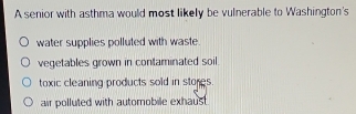 A senior with asthma would most likely be vulnerable to Washington's
water supplies polluted with waste.
vegetables grown in contaminated soil.
toxic cleaning products sold in stores.
air polluted with automobile exhaust