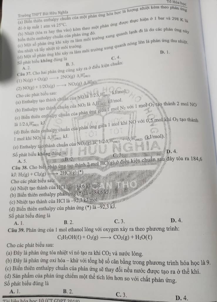 Tổ Hóa học
Trường THPT Bùi Hữu Nghĩa
(a) Biến thiên enthalpy chuẩn của một phản ứng hóa học là lượng nhiệt kèm theo phản ứng
đó ở áp suất 1 atm và 25°C.
(b) Nhiệt (tỏa ra hay thu vào) kẻm theo một phản ứng được thực hiện ở 1 bar và 298 K là
biến thiên enthalpy chuẩn của phân ứng đó.
(c) Một số phản ứng khi xảy ra làm môi trường xung quanh lạnh đi là do các phản ứng này
thu nhiệt và lấy nhiệt tử môi trường.
(d) Một số phản ứng khi xảy ra làm môi trường xung quanh nóng Iên là phán ứng thu nhiệt
D. 1.
Số phát biểu không đủng là
A. 2. B. 3. C. 4.
Câu 37. Cho hai phân ứng cùng xảy ra ở điều kiện chuẩn:
(1) N_2(g)+O_2(g)to 2NO(g)△ _rH_2^((circ)
(2) NO(g)+1/2O_2)(g)to NO_2(g)Delta H_2^((circ)
Cho các phát biểu sau:
(a) Enthalpy tạo thành chuẩn của NO là 1/2δ,Hẳŋ kJ/mol.
(b) Enthalpy tạo thành chuẩn của NO_2) là △ H_ kJ/mol.
(c) Biến thiên enthalpy chuẩn của phản ứng giữa 1 mol N_2 với 1 mol O₂ tạo thành 2 mol NO
là 1/2△ _xH_(298(1))° kJ.
(d) Biến thiên enthalpy chuẩn của phản ứng giữa 1 mol khí NQ với 0,5 mol khí O_2 tạo thành
1 mol khí 1 NO_2ld △ _rH_(298(2))° kJ.
(e) Enthalpy tạo thành chuẩn của NO_2(g).1a:1/2△ _rH_(298(1))°+△ _rH_(298(2))° (kJ/mol).
ố phát biểu không đúng là C. 3 D. 4.
A. 5.
B≌ 2.
Câu 38. Cho biết phận ứng tạo thành 2 mol HCl(g) ở điều kiện chuẩn sau đây tỏa ra 184,6
kJ: H_2(g)+Cl_2(g)to 2HCl(g)(*)
Cho các phát biểu sau:
(a) Nhiệt tạo thành của HCl là-184,6 kJ/mol.
(b) Biến thiên enthalpy phản ứng (*) là −184,6 kJ.
(c) Nhiệt tạo thành của HCl là −92,3 kJ/mol
(d) Biến thiên enthalpy của phản ứng (*) là −92,3 kJ.
Số phát biểu đúng là
A. 1. B. 2. C. 3. D. 4.
Câu 39. Phản ứng của 1 mol ethanol lỏng với oxygen xảy ra theo phương trình:
C_2H_5OH(ell )+O_2(g)to CO_2(g)+H_2O(ell )
Cho các phát biểu sau:
(a) Đây là phản ứng tỏa nhiệt vì nó tạo ra khí CO_2 và nước lỏng.
(b) Đây là phản ứng oxi hóa - khử với tổng hệ số cân bằng trong phương trình hóa học là 9.
(c) Biến thiên enthalpy chuẩn của phản ứng sẽ thay đổi nếu nước được tạo ra ở thể khí.
(d) Sản phẩm của phản ứng chiếm một thể tích lớn hơn so với chất phản ứng.
Số phát biểu đúng là
A. 1. B. 2. C. 3.
Tài liêu hóa học 10 (CT GDPT 2019)
D. 4.