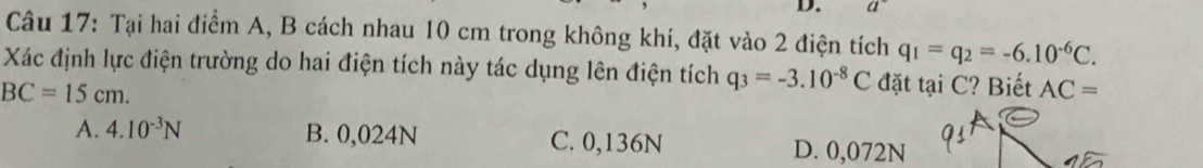 Tại hai điểm A, B cách nhau 10 cm trong không khí, đặt vào 2 điện tích q_1=q_2=-6.10^(-6)C. 
Xác định lực điện trường do hai điện tích này tác dụng lên điện tích q_3=-3.10^(-8)C đặt tại C? Biết AC=
BC=15cm.
A. 4.10^(-3)N B. 0,024N C. 0,136N D. 0,072N