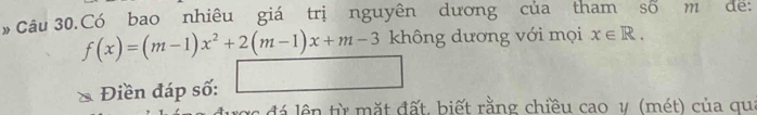 Câu 30.Có bao nhiêu giá trị nguyên dương của tham số m de:
f(x)=(m-1)x^2+2(m-1)x+m-3 không dương với mọi x∈ R. 
Điền đáp số: □ 
xc đá lên từ mặt đất, biết rằng chiều cao v (mét) của qu: