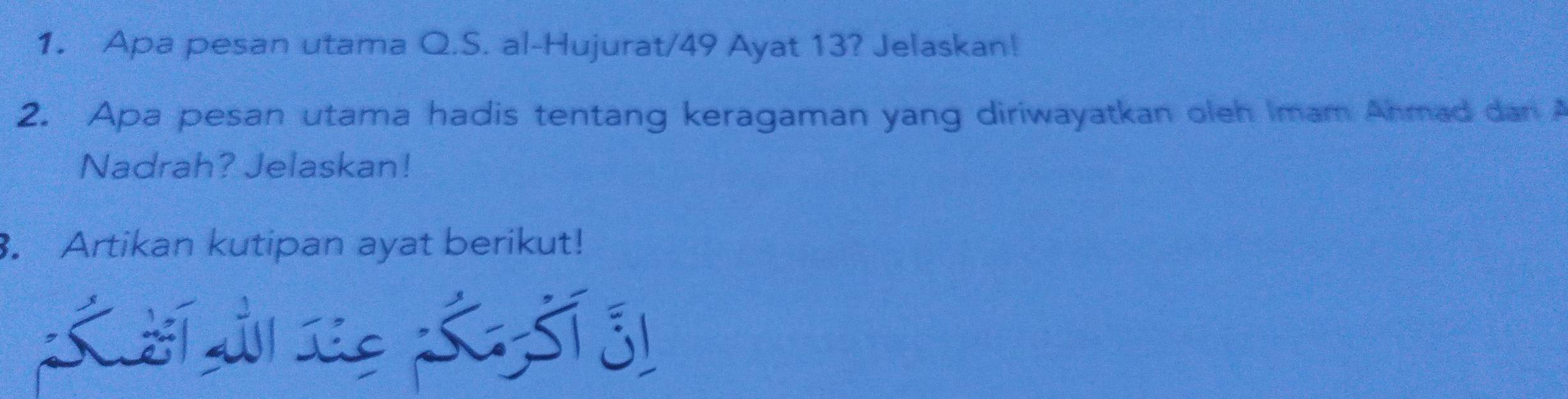 Apa pesan utama Q.S. al-Hujurat/ 49 Ayat 13? Jelaskan! 
2. Apa pesan utama hadis tentang keragaman yang diriwayatkan oleh Imam Anmad dan A 
Nadrah? Jelaskan! 
. Artikan kutipan ayat berikut!