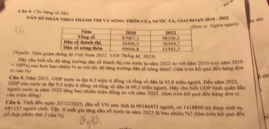 Cho bảng số liệu: 
dân số phân theo thành thị và nông thôn của nước ta, giai đoạn 2010 - 2022 
ēn sàn 
ị: Nghin người) 
(Nguồn: Niên gim thống kê Việt Nam 2022, NXB Thống kê, 2023) 
Hãy cho biết tốc độ tăng trưởng dân số thành thị của nước ta năm 2022 so với năm 2010 (coi năm 2010
100%) cao hơn bao nhiều % so với tốc độ tăng trưởng dân số nông thôn? (làm tròn kết quả đến hùng đơn 
vị của 96) 
è sân 
Cầu 5. Năm 2021, GDP nước ta đạt 8,5 triệu tỉ đồng và tổng số dân là 95, 8 triệu người. Đến năm 2022, 
GDP của nước ta đạt 9,5 triệu tỉ đồng và tổng số dân là 99,5 triệu người. Hãy cho biết GDP bình quân đầu 
người nước ta năm 2022 tăng bao nhiêu triệu đồng so với năm 2021. (làm tròn kết quả đến hàng đơn vị 
của triệu đồng) 
Câu 6. Tính đến ngày 31/12/2023, dân số VN ước tính là 99186471 người, có 1418890 trẻ được sinh rạ,
681157 người chết. Vậy tỉ suất gia tăng dân số nước ta năm 2023 là bao nhiêu %? (làm tròn kết quả đến m 
số thập phân thứ 2 của %)