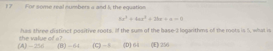 For some real numbers a and 6, the equation
8x^3+4ax^2+2bx+a=0
has three distinct positive roots. If the sum of the base -2 logarithms of the roots is 5, what is
the value of a?
(A) - 256 (B) -64 (C) - 8 (D) 64 (E) 256