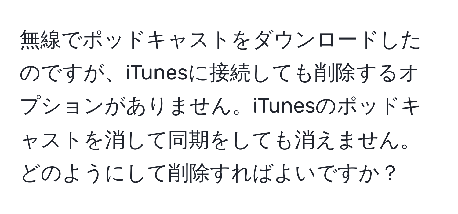 無線でポッドキャストをダウンロードしたのですが、iTunesに接続しても削除するオプションがありません。iTunesのポッドキャストを消して同期をしても消えません。どのようにして削除すればよいですか？