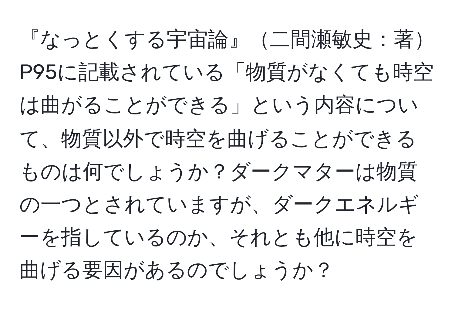 『なっとくする宇宙論』二間瀬敏史：著P95に記載されている「物質がなくても時空は曲がることができる」という内容について、物質以外で時空を曲げることができるものは何でしょうか？ダークマターは物質の一つとされていますが、ダークエネルギーを指しているのか、それとも他に時空を曲げる要因があるのでしょうか？