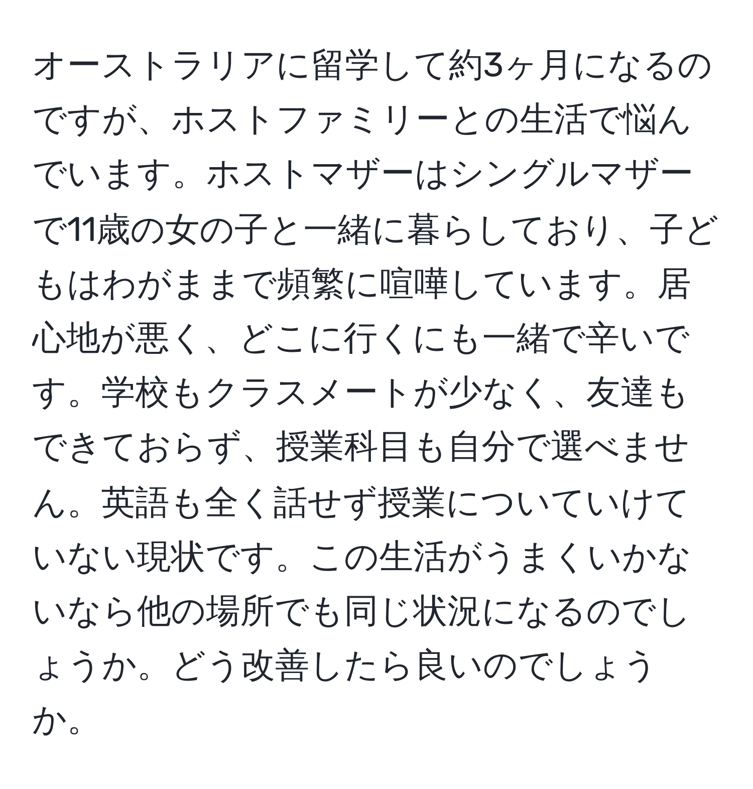 オーストラリアに留学して約3ヶ月になるのですが、ホストファミリーとの生活で悩んでいます。ホストマザーはシングルマザーで11歳の女の子と一緒に暮らしており、子どもはわがままで頻繁に喧嘩しています。居心地が悪く、どこに行くにも一緒で辛いです。学校もクラスメートが少なく、友達もできておらず、授業科目も自分で選べません。英語も全く話せず授業についていけていない現状です。この生活がうまくいかないなら他の場所でも同じ状況になるのでしょうか。どう改善したら良いのでしょうか。