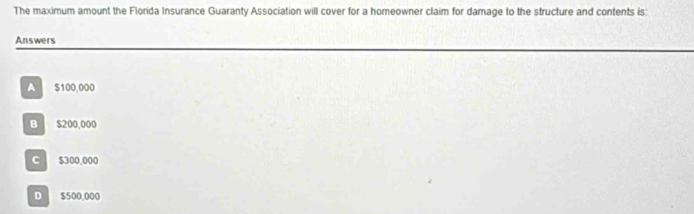 The maximum amount the Florida Insurance Guaranty Association will cover for a homeowner claim for damage to the structure and contents is:
Answers
A 5100,000
B $200,000
C $300,000
D $500,000