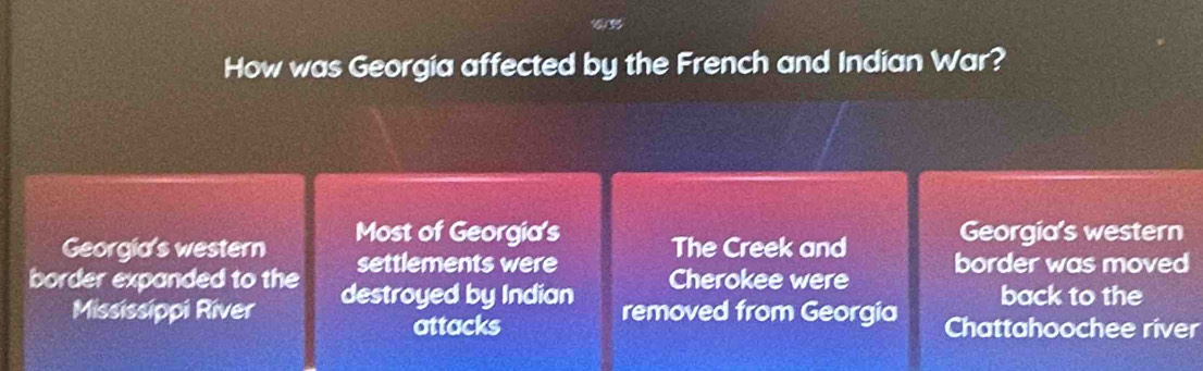 How was Georgia affected by the French and Indian War?
Georgia's western
Georgia's western Most of Georgia's The Creek and border was moved
settlements were
border expanded to the destroyed by Indian Cherokee were back to the
Mississippi River removed from Georgia Chattahoochee river
attacks