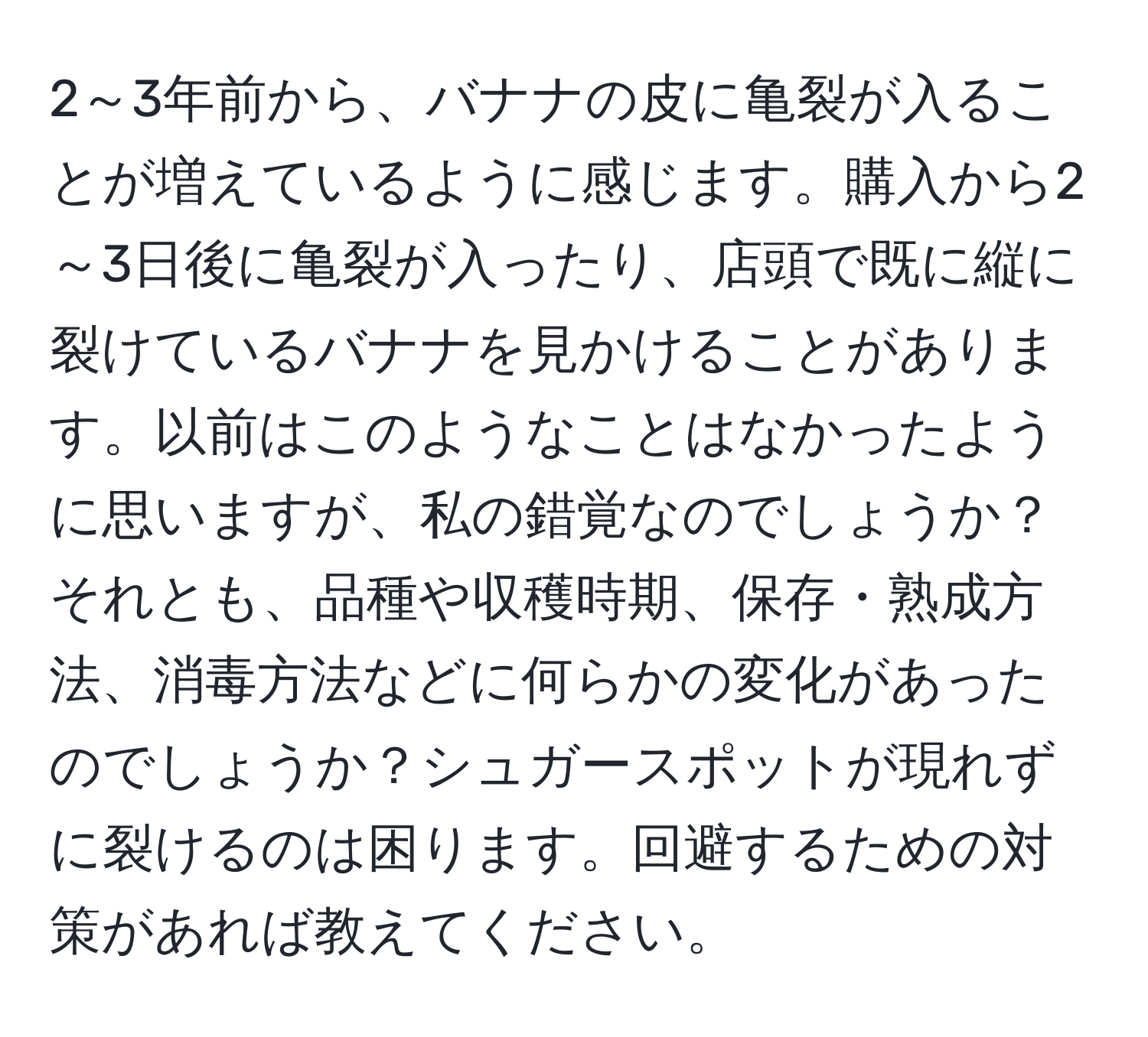 2～3年前から、バナナの皮に亀裂が入ることが増えているように感じます。購入から2～3日後に亀裂が入ったり、店頭で既に縦に裂けているバナナを見かけることがあります。以前はこのようなことはなかったように思いますが、私の錯覚なのでしょうか？それとも、品種や収穫時期、保存・熟成方法、消毒方法などに何らかの変化があったのでしょうか？シュガースポットが現れずに裂けるのは困ります。回避するための対策があれば教えてください。