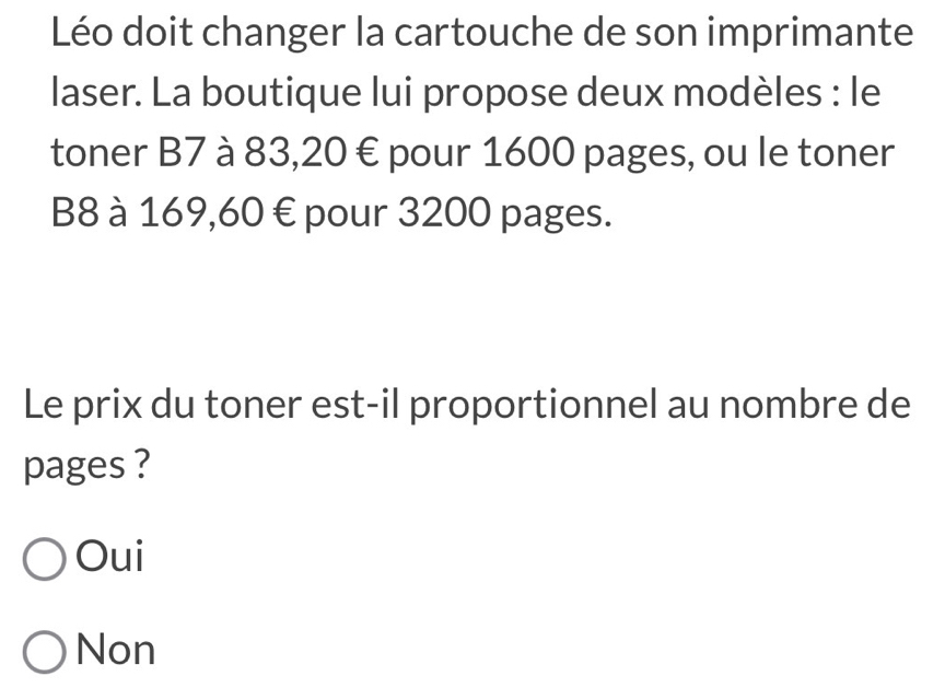 Léo doit changer la cartouche de son imprimante
laser. La boutique lui propose deux modèles : le
toner B7 à 83, 20 € pour 1600 pages, ou le toner
B8 à 169,60 € pour 3200 pages.
Le prix du toner est-il proportionnel au nombre de
pages ?
Oui
Non