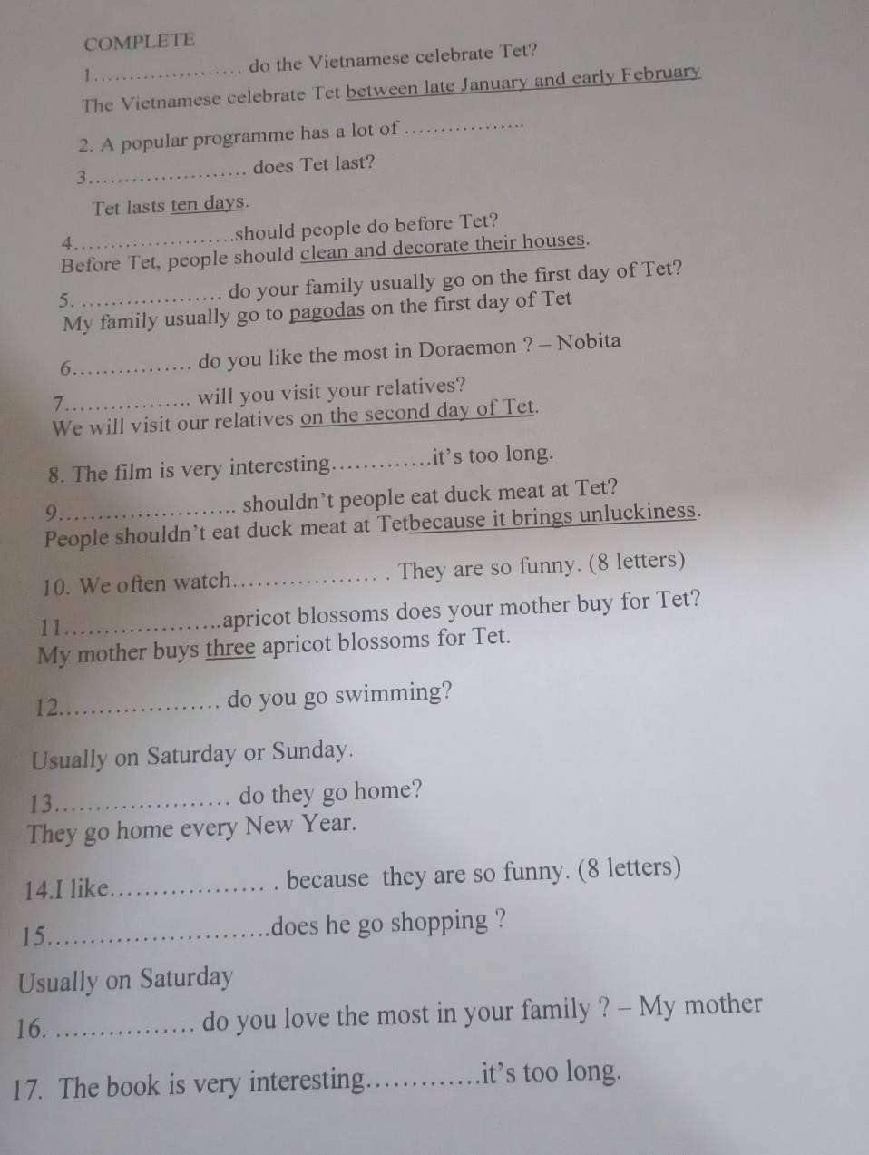 COMPLETE 
1._ do the Vietnamese celebrate Tet? 
The Vietnamese celebrate Tet between late January and early February 
2. A popular programme has a lot of 
_ 
3._ does Tet last? 
Tet lasts ten days. 
4._ 
should people do before Tet? 
Before Tet, people should clean and decorate their houses. 
5. _do your family usually go on the first day of Tet? 
My family usually go to pagodas on the first day of Tet 
6._ 
do you like the most in Doraemon ? - Nobita 
_7 
will you visit your relatives? 
We will visit our relatives on the second day of Tet. 
8. The film is very interesting_ it’s too long. 
9 
shouldn’t people eat duck meat at Tet? 
People shouldn’t eat duck meat at Tetbecause it brings unluckiness. 
10. We often watch_ They are so funny. (8 letters) 
11_ apricot blossoms does your mother buy for Tet? 
My mother buys three apricot blossoms for Tet. 
12._ 
do you go swimming? 
Usually on Saturday or Sunday. 
13_ do they go home? 
They go home every New Year. 
14.I like_ because they are so funny. (8 letters) 
15._ does he go shopping ? 
Usually on Saturday 
16. _do you love the most in your family ? - My mother 
17. The book is very interesting._ .it’s too long.