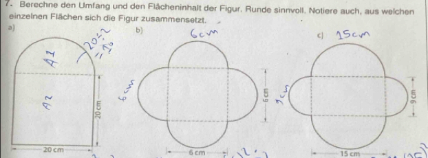 Berechne den Umfang und den Flächeninhalt der Figur. Runde sinnvoll. Notiere auch, aus welchen 
einzelnen Flächen sich die Figur zusammensetzt. 
C )
6 cm 15 cm