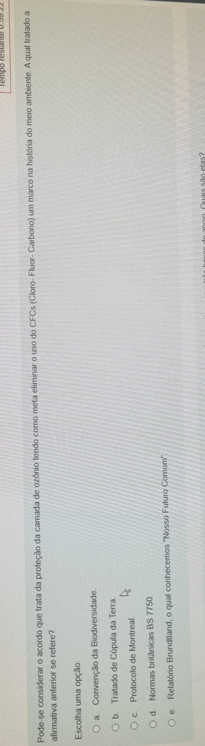 Pode-se considerar o acordo que trata da proteção da camada de ozônio tendo como meta eliminar o uso do CFCs (Cloro- Fluor- Carbono) um marco na história do meio ambiente. A qual tratado a
afirmativa anterior se refere?
Escolha uma opção:
a Convenção da Biodiversidade.
b. Tratado de Cúpula da Terra
c. Protocolo de Montreal.
d. Normas britânicas BS 7750.
e. Relatório Brundtland, o qual conhecemos ''Nosso Futuro Comum''.