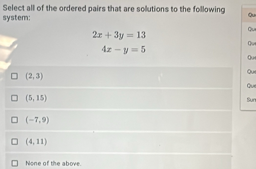 Select all of the ordered pairs that are solutions to the following
system:
Qu
2x+3y=13 Que
Que
4x-y=5
Que
(2,3)
Que
Que
(5,15)
Sun
(-7,9)
(4,11)
None of the above.