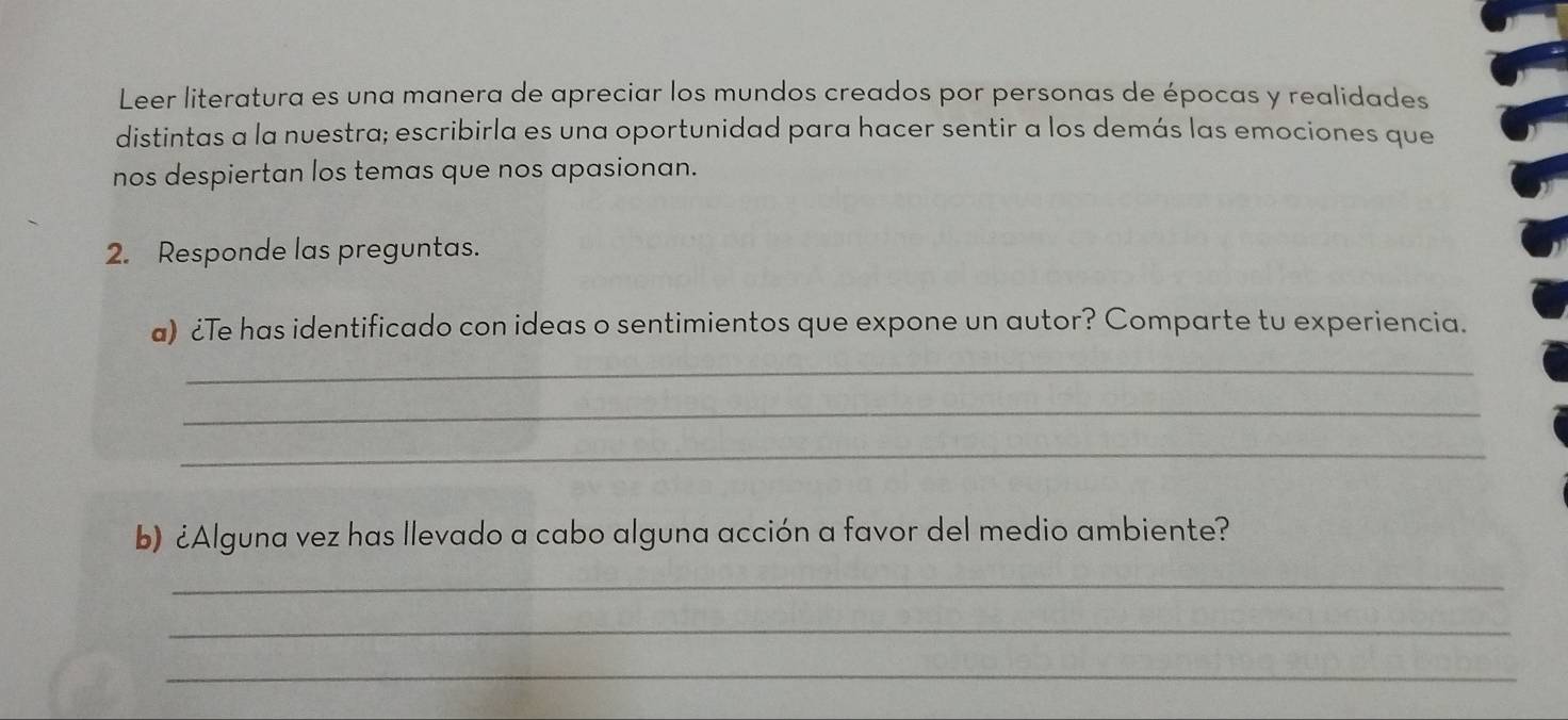 Leer literatura es una manera de apreciar los mundos creados por personas de épocas y realidades 
distintas a la nuestra; escribirla es una oportunidad para hacer sentir a los demás las emociones que 
nos despiertan los temas que nos apasionan. 
2. Responde las preguntas. 
a) ¿Te has identificado con ideas o sentimientos que expone un autor? Comparte tu experiencia. 
_ 
_ 
_ 
b) ¿Alguna vez has llevado a cabo alguna acción a favor del medio ambiente? 
_ 
_ 
_