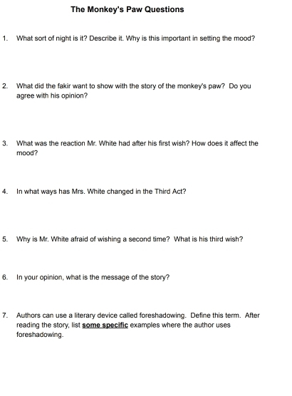 The Monkey's Paw Questions 
1. What sort of night is it? Describe it. Why is this important in setting the mood? 
2. What did the fakir want to show with the story of the monkey's paw? Do you 
agree with his opinion? 
3. What was the reaction Mr. White had after his first wish? How does it affect the 
mood? 
4. In what ways has Mrs. White changed in the Third Act? 
5. Why is Mr. White afraid of wishing a second time? What is his third wish? 
6. In your opinion, what is the message of the story? 
7. Authors can use a literary device called foreshadowing. Define this term. After 
reading the story, list some specific examples where the author uses 
foreshadowing.