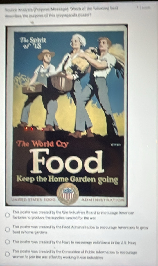 ource Anatysia (Purpose/Message): Which of the fallowing best 
describes the purpose of this propaganda poater?
This poster was created by the War Industries Board to encourage American
factories to produce the supplies needed for the war
This poster was created by the Food Administration to encourage Americans to grow
food in hume gardens
This poster was created by the Navy to encourage enlistment in the U.S. Navy
Thi poster was created by the Committee of Public Information to encourage
women to join the war effort by working in war industries