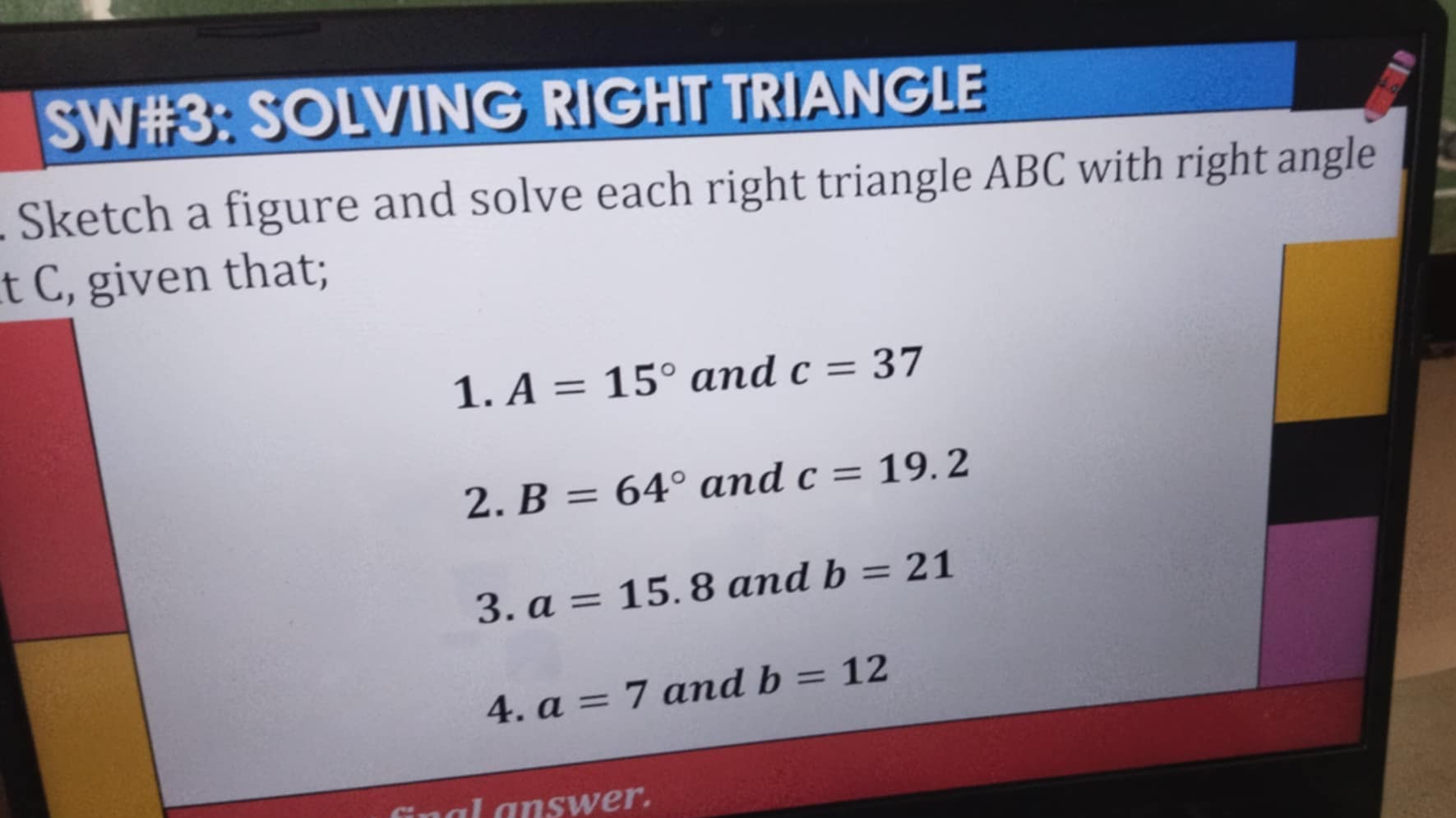 SW#3: SOLVING RIGHT TRIANGLE 
Sketch a figure and solve each right triangle ABC with right angle 
t C, given that; 
1. A=15° and c=37
2. B=64° and c=19.2
3. a=15.8 and b=21
4. a=7 and b=12
Lanswer.