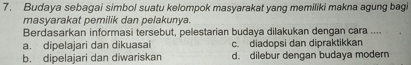 Budaya sebagai simbol suatu kelompok masyarakat yang memiliki makna agung bagi
masyarakat pemilik dan pelakunya.
Berdasarkan informasi tersebut, pelestarian budaya dilakukan dengan cara ....
a. dipelajari dan dikuasai c. diadopsi dan dipraktikkan
b. dipelajari dan diwariskan d. dilebur dengan budaya modern